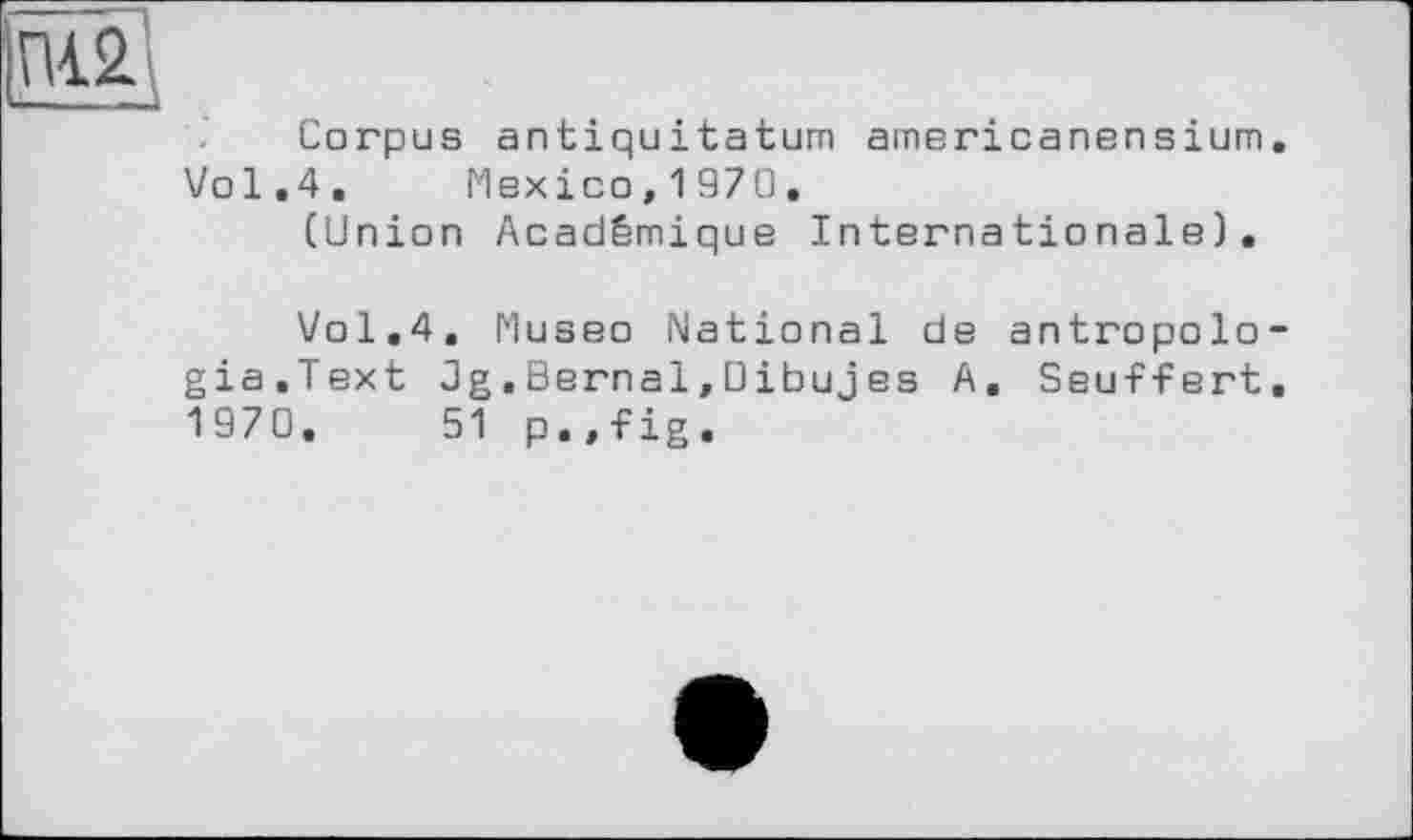 ﻿пГ£
Corpus antiquitatum атвricanensіum. Vol.4. Mexico, 1970.
(Union Académique Internationale).
Vol,4. Museo National de antropolo-gia.Text Jg.Bernal,Dibujes A. Seuffert. 1970, 51 p.,fig.